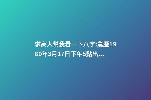 求高人幫我看一下八字:農歷1980年3月17日下午5點出生,男 1980年農歷3月初三卯時出生，五行屬什么,缺什么。